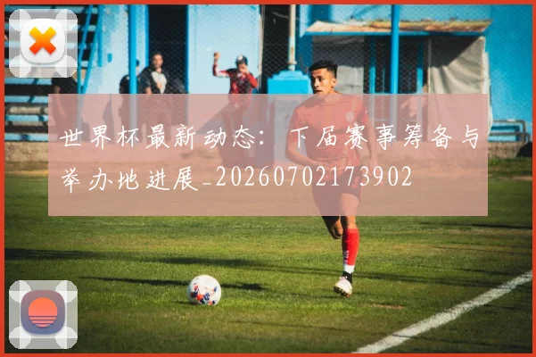 世界杯最新动态：下届赛事筹备与举办地进展_20260702173902