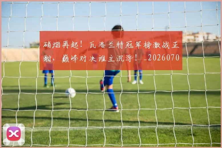 硝烟再起!瓦洛兰特冠军榜激战正酣,巅峰对决谁主沉浮!_20260708194725_20260802164241