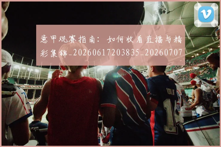 意甲观赛指南：如何收看直播与精彩集锦_20260617203835_20260707143554