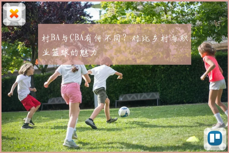 村BA与CBA有何不同？对比乡村与职业篮球的魅力