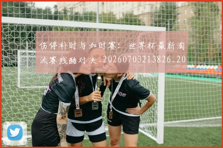 伤停补时与加时赛：世界杯最新淘汰赛残酷对决_20260703213826_20260718003208