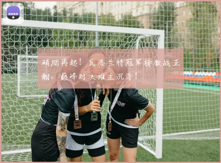 硝烟再起!瓦洛兰特冠军榜激战正酣,巅峰对决谁主沉浮!