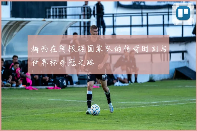梅西在阿根廷国家队的传奇时刻与世界杯夺冠之路