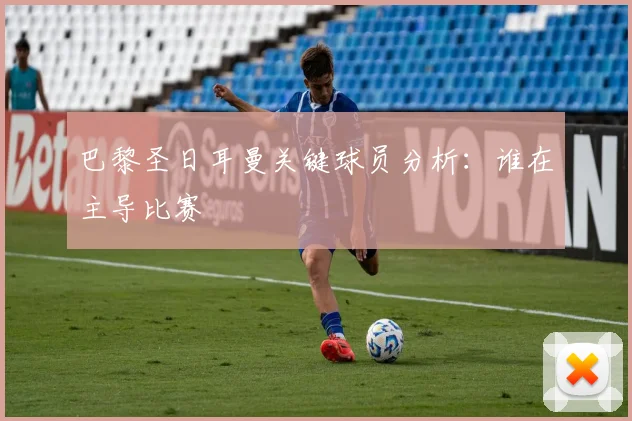 巴黎圣日耳曼关键球员分析:谁在主导比赛