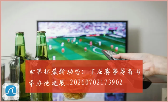 世界杯最新动态：下届赛事筹备与举办地进展_20260702173902