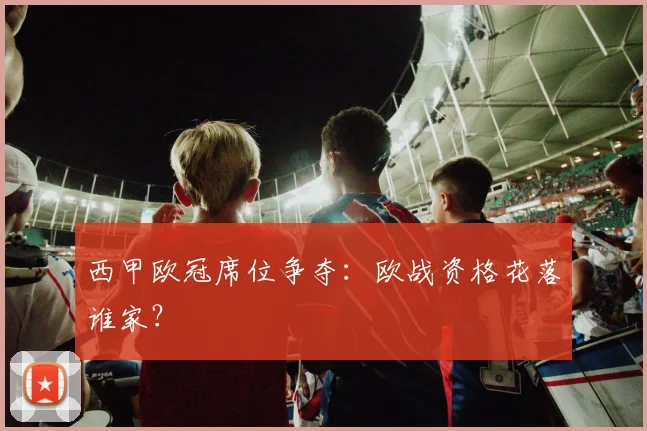 西甲欧冠席位争夺：欧战资格花落谁家？