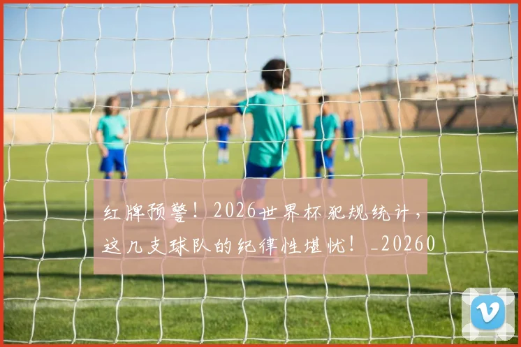 红牌预警!2026世界杯犯规统计,这几支球队的纪律性堪忧!_20260708201114_20260803142336