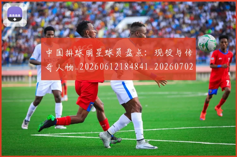 中国排球明星球员盘点:现役与传奇人物_20260612184841_20260702202500_20260716181959