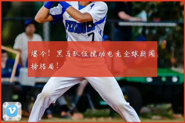 爆冷！黑马队伍搅动电竞全球新闻榜格局！