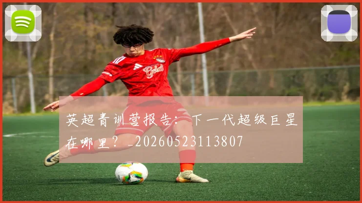 英超青训营报告：下一代超级巨星在哪里？_20260523113807
