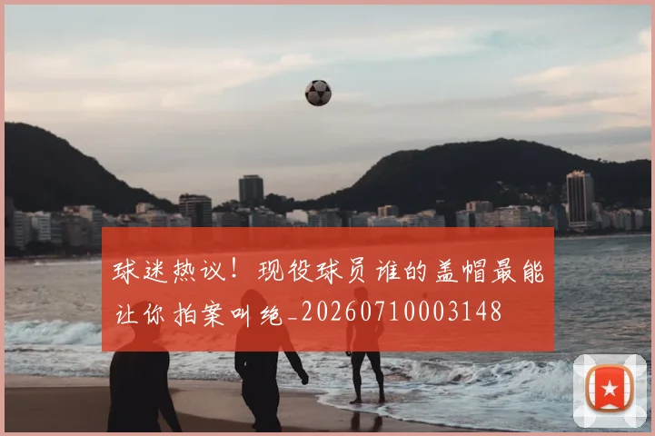 球迷热议！现役球员谁的盖帽最能让你拍案叫绝_20260710003148