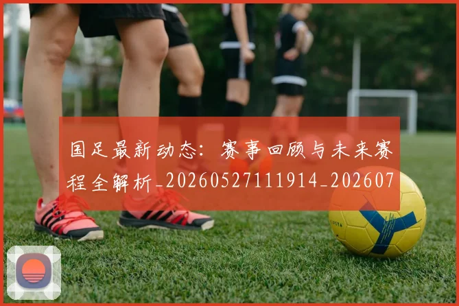 国足最新动态：赛事回顾与未来赛程全解析_20260527111914_20260703224037