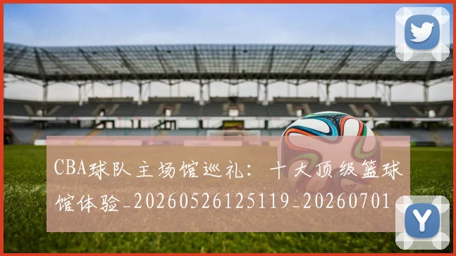 CBA球队主场馆巡礼：十大顶级篮球馆体验_20260526125119_20260701211729