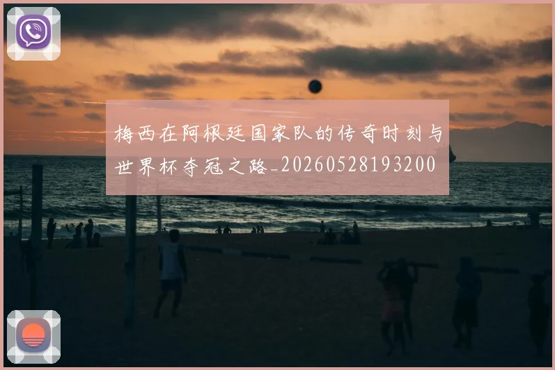 梅西在阿根廷国家队的传奇时刻与世界杯夺冠之路_20260528193200