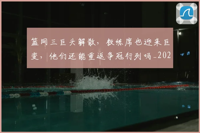 篮网三巨头解散，教练席也迎来巨变，他们还能重返争冠行列吗_20260708200943