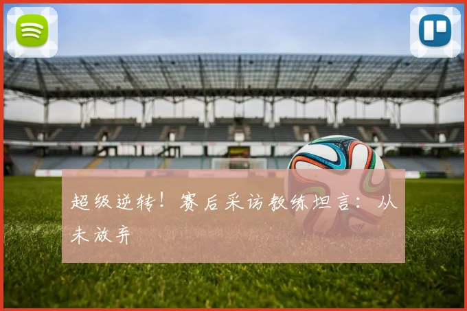 超级逆转!赛后采访教练坦言:从未放弃