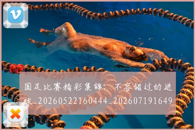 国足比赛精彩集锦：不容错过的进球_20260522160444_20260719164904