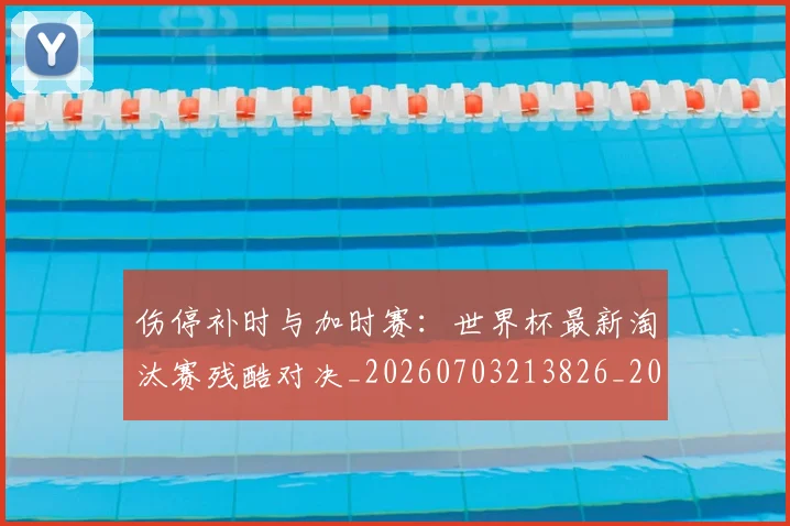 伤停补时与加时赛：世界杯最新淘汰赛残酷对决_20260703213826_20260718003208