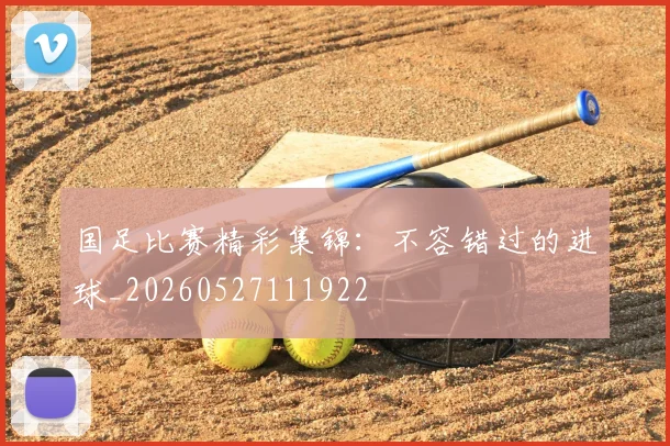 国足比赛精彩集锦:不容错过的进球_20260527111922