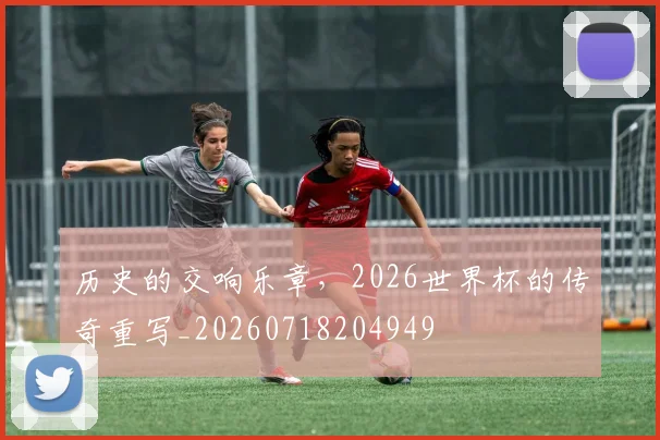 历史的交响乐章，2026世界杯的传奇重写_20260718204949