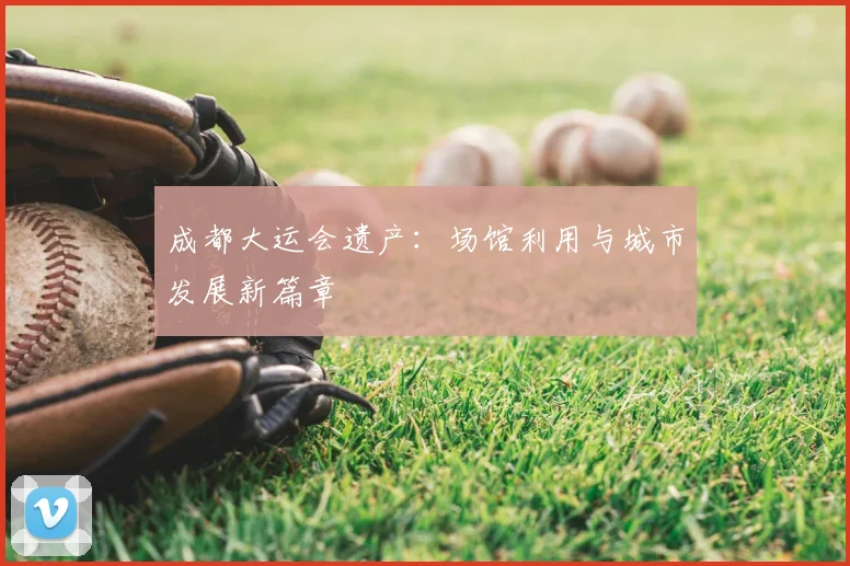 成都大运会遗产:场馆利用与城市发展新篇章