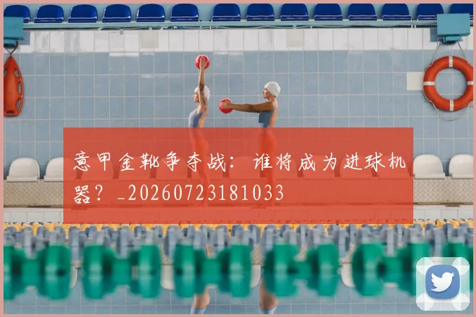 意甲金靴争夺战：谁将成为进球机器？_20260723181033