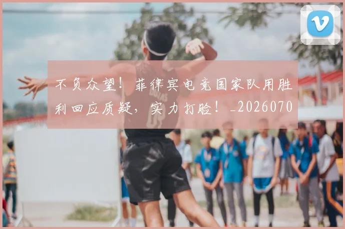 不负众望！菲律宾电竞国家队用胜利回应质疑，实力打脸！_20260702173626_20260715190135